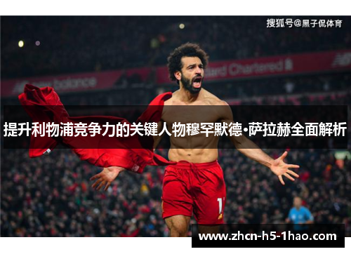 提升利物浦竞争力的关键人物穆罕默德·萨拉赫全面解析