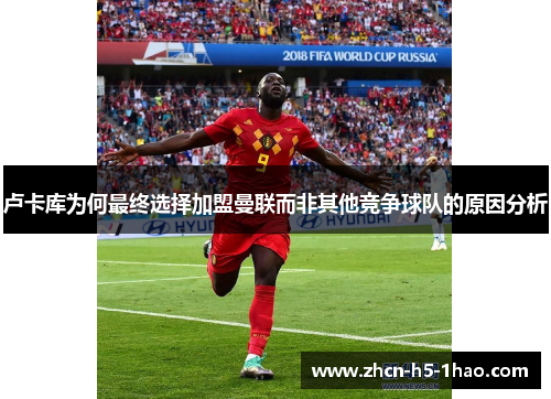 卢卡库为何最终选择加盟曼联而非其他竞争球队的原因分析