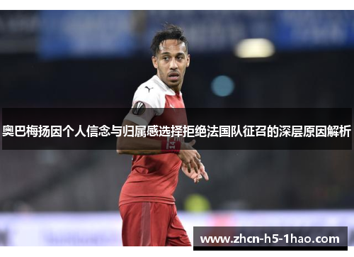 奥巴梅扬因个人信念与归属感选择拒绝法国队征召的深层原因解析