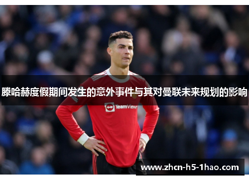 滕哈赫度假期间发生的意外事件与其对曼联未来规划的影响 滕哈赫度假期间发生的意外事件与其对曼联未来规划的影响