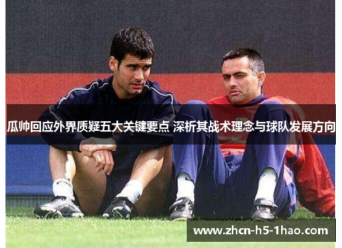 瓜帅回应外界质疑五大关键要点 深析其战术理念与球队发展方向 瓜帅回应外界质疑五大关键要点 深析其战术理念与球队发展方向