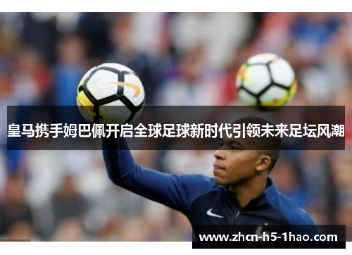 皇马携手姆巴佩开启全球足球新时代引领未来足坛风潮 皇马携手姆巴佩开启全球足球新时代引领未来足坛风潮