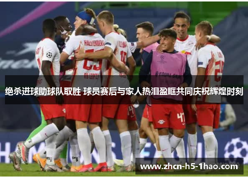 绝杀进球助球队取胜 球员赛后与家人热泪盈眶共同庆祝辉煌时刻