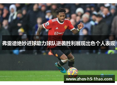弗雷德绝妙进球助力球队逆袭胜利展现出色个人表现