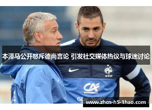 本泽马公开怒斥德尚言论 引发社交媒体热议与球迷讨论
