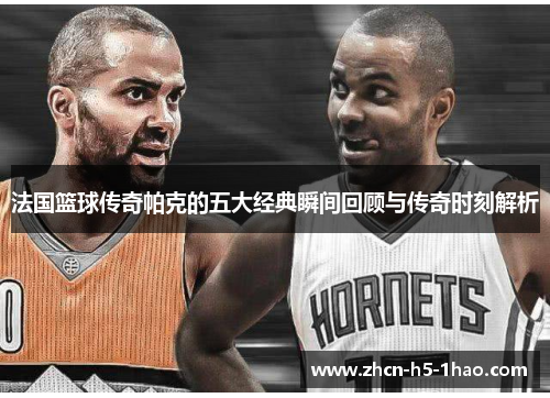 法国篮球传奇帕克的五大经典瞬间回顾与传奇时刻解析 法国篮球传奇帕克的五大经典瞬间回顾与传奇时刻解析