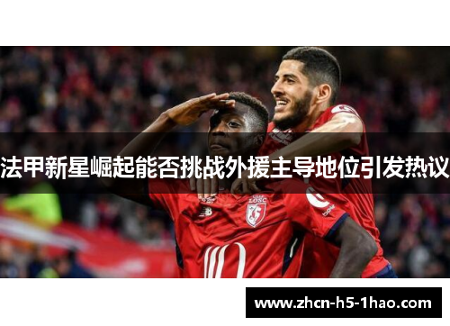 法甲新星崛起能否挑战外援主导地位引发热议 法甲新星崛起能否挑战外援主导地位引发热议