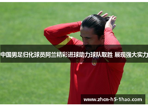 中国男足归化球员阿兰精彩进球助力球队取胜 展现强大实力