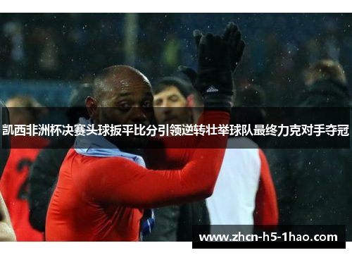 凯西非洲杯决赛头球扳平比分引领逆转壮举球队最终力克对手夺冠 凯西非洲杯决赛头球扳平比分引领逆转壮举球队最终力克对手夺冠