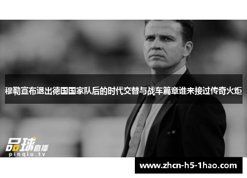穆勒宣布退出德国国家队后的时代交替与战车篇章谁来接过传奇火炬
