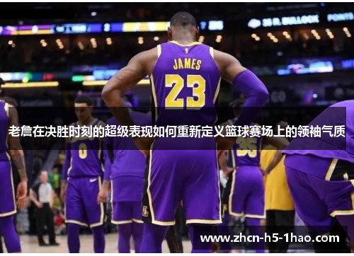 老詹在决胜时刻的超级表现如何重新定义篮球赛场上的领袖气质