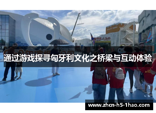 通过游戏探寻匈牙利文化之桥梁与互动体验 通过游戏探寻匈牙利文化之桥梁与互动体验