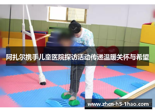 阿扎尔携手儿童医院探访活动传递温暖关怀与希望